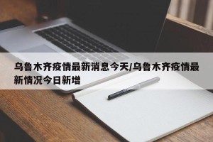 乌鲁木齐疫情最新消息今天/乌鲁木齐疫情最新情况今日新增