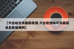 【今日哈尔滨最新疫情,今日疫情哈尔滨最新消息新增病例】