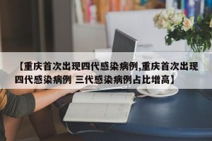 【重庆首次出现四代感染病例,重庆首次出现四代感染病例 三代感染病例占比增高】