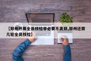 【郑州开展全员核检非必要不离郑,郑州还需几轮全员核检】