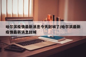 哈尔滨疫情最新消息今天封城了/哈尔滨最新疫情最新消息封城