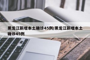 黑龙江新增本土确诊45例/黑龙江新增本土确诊45例