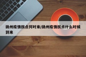 扬州疫情拐点何时来/扬州疫情拐点什么时候到来
