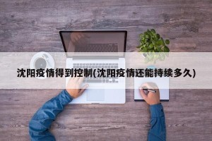 沈阳疫情得到控制(沈阳疫情还能持续多久)