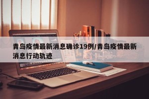 青岛疫情最新消息确诊19例/青岛疫情最新消息行动轨迹