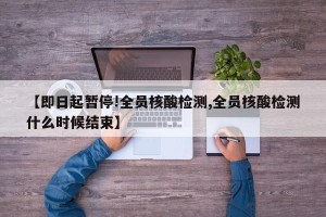 【即日起暂停!全员核酸检测,全员核酸检测什么时候结束】