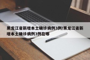 黑龙江省新增本土确诊病例3例/黑龙江省新增本土确诊病例3例在哪