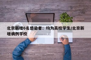 北京新增6名感染者：均为高校学生/北京新增病例学校