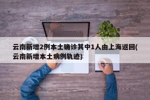 云南新增2例本土确诊其中1人由上海返回(云南新增本土病例轨迹)