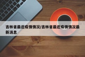 吉林省最近疫情情况/吉林省最近疫情情况最新消息