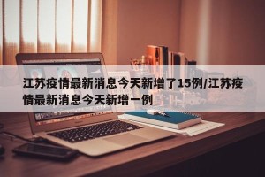 江苏疫情最新消息今天新增了15例/江苏疫情最新消息今天新增一例