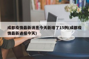 成都疫情最新消息今天新增了15例(成都疫情最新通报今天)