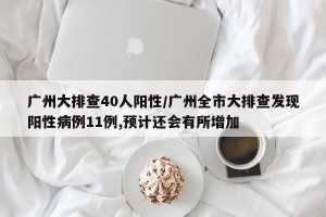 广州大排查40人阳性/广州全市大排查发现阳性病例11例,预计还会有所增加