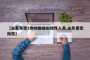 【山东发现1例核酸疑似阳性人员,山东查出阳性】