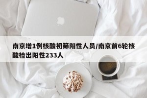 南京增1例核酸初筛阳性人员/南京前6轮核酸检出阳性233人