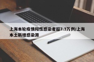 上海本轮疫情阳性感染者超7.3万例/上海本土新增感染源