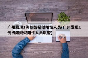 广州发现1例核酸疑似阳性人员(广州发现1例核酸疑似阳性人员轨迹)