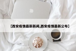 【西安疫情最新新闻,西安疫情最新公布】