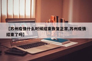 【苏州疫情什么时候结束恢复正常,苏州疫情结束了吗】