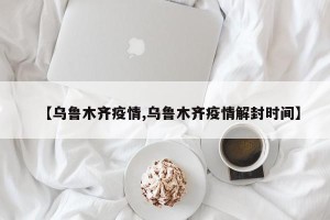 【乌鲁木齐疫情,乌鲁木齐疫情解封时间】
