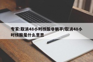 专家:取消48小时核酸非躺平/取消48小时核酸是什么意思