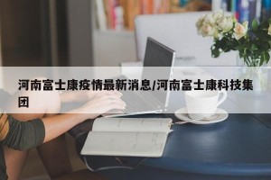 河南富士康疫情最新消息/河南富士康科技集团