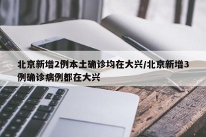 北京新增2例本土确诊均在大兴/北京新增3例确诊病例都在大兴