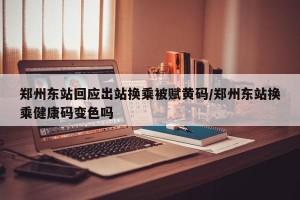 郑州东站回应出站换乘被赋黄码/郑州东站换乘健康码变色吗