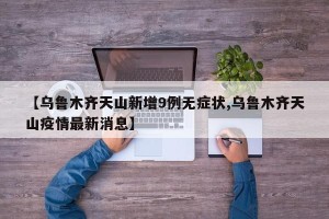 【乌鲁木齐天山新增9例无症状,乌鲁木齐天山疫情最新消息】