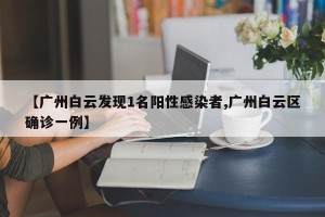 【广州白云发现1名阳性感染者,广州白云区确诊一例】
