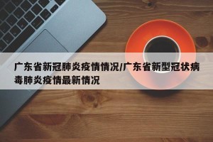 广东省新冠肺炎疫情情况/广东省新型冠状病毒肺炎疫情最新情况