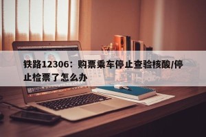 铁路12306：购票乘车停止查验核酸/停止检票了怎么办