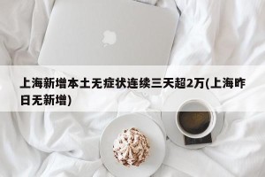 上海新增本土无症状连续三天超2万(上海昨日无新增)