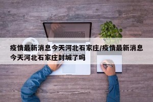 疫情最新消息今天河北石家庄/疫情最新消息今天河北石家庄封城了吗