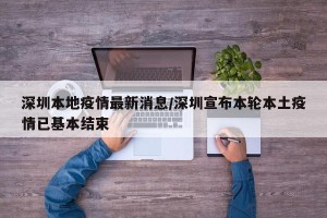 深圳本地疫情最新消息/深圳宣布本轮本土疫情已基本结束