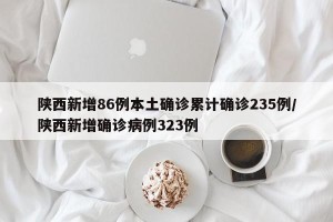 陕西新增86例本土确诊累计确诊235例/陕西新增确诊病例323例