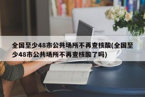 全国至少48市公共场所不再查核酸(全国至少48市公共场所不再查核酸了吗)