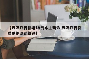 【天津昨日新增19例本土确诊,天津昨日新增病例活动轨迹】