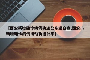 【西安新增确诊病例轨迹公布速自查,西安市新增确诊病例活动轨迹公布】