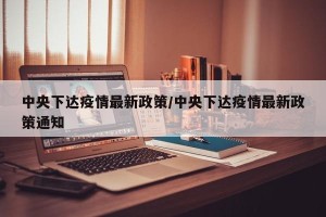 中央下达疫情最新政策/中央下达疫情最新政策通知