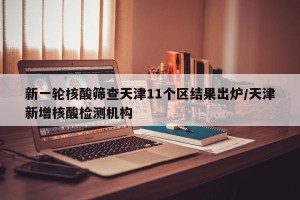 新一轮核酸筛查天津11个区结果出炉/天津新增核酸检测机构