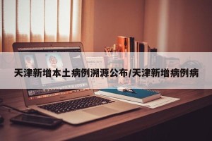 天津新增本土病例溯源公布/天津新增病例病