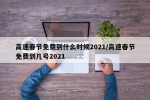 高速春节免费到什么时候2021/高速春节免费到几号2021