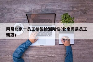 网易北京一员工核酸检测阳性(北京网易员工新冠)