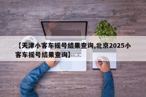 【天津小客车摇号结果查询,北京2025小客车摇号结果查询】