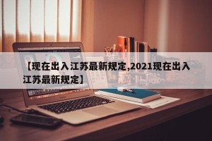 【现在出入江苏最新规定,2021现在出入江苏最新规定】