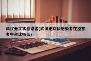 武汉无症状感染者(武汉无症状感染者在痊愈者中占比极低)
