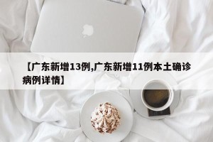 【广东新增13例,广东新增11例本土确诊病例详情】
