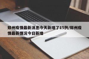 郑州疫情最新消息今天新增了15例/郑州疫情最新情况今日新增