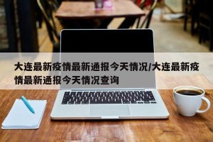 大连最新疫情最新通报今天情况/大连最新疫情最新通报今天情况查询